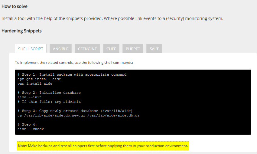 # Step 1: Install package with appropriate command
apt-get install aide
yum install aide
# Step 2: Initialise database
aide --init
# If this fails: try aideinit
# Step 3: Copy newly created database (/var/lib/aide)
cp /var/lib/aide/aide.db.new.gz /var/lib/aide/aide.db.gz
# Step 4:
aide --check